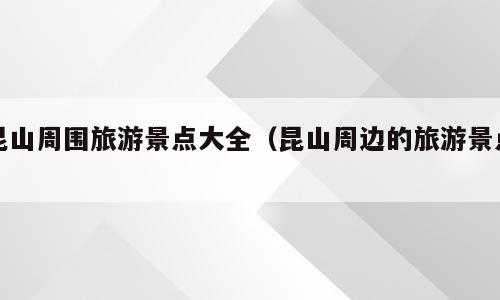 昆山周围旅游景点大全（昆山周边的旅游景点）