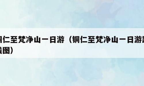 铜仁至梵净山一日游（铜仁至梵净山一日游路线图）