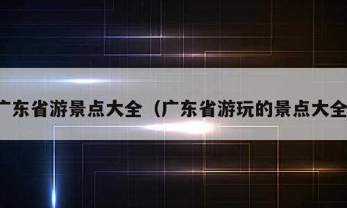 广东省游景点大全（广东省游玩的景点大全）