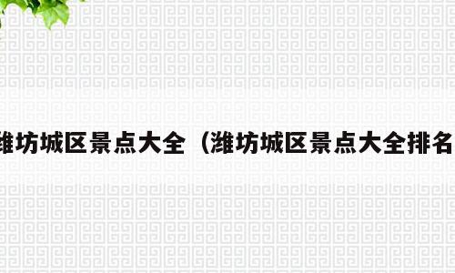 潍坊城区景点大全（潍坊城区景点大全排名）
