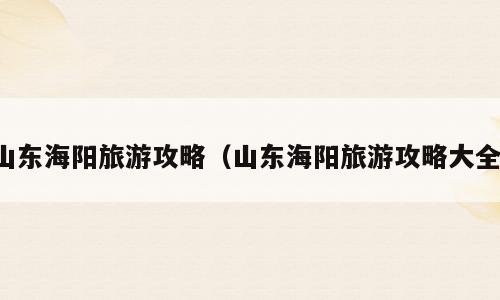 山东海阳旅游攻略（山东海阳旅游攻略大全）