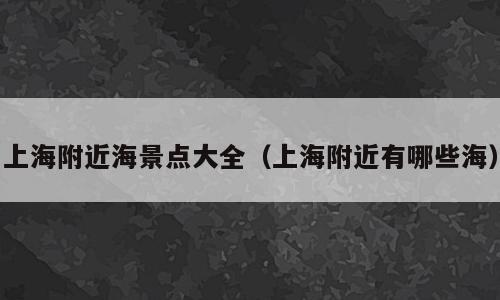 上海附近海景点大全（上海附近有哪些海）