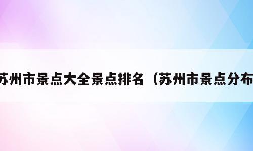 苏州市景点大全景点排名（苏州市景点分布）