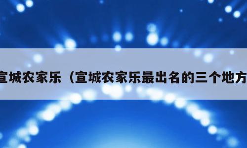 宣城农家乐（宣城农家乐最出名的三个地方）