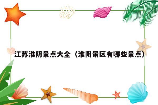 江苏淮阴景点大全（淮阴景区有哪些景点）