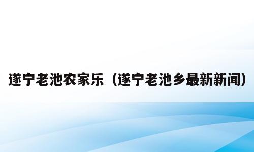 遂宁老池农家乐（遂宁老池乡最新新闻）
