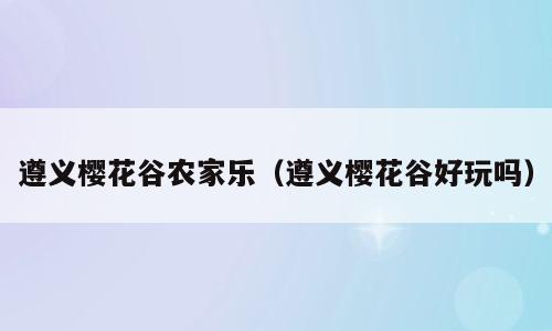 遵义樱花谷农家乐（遵义樱花谷好玩吗）