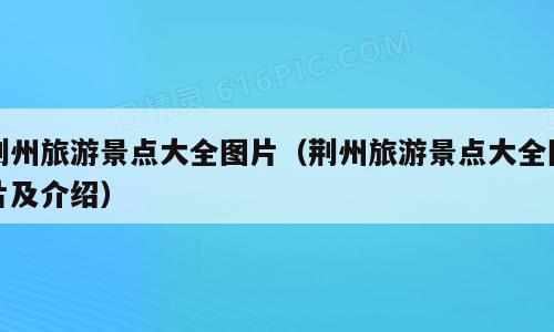 荆州旅游景点大全图片（荆州旅游景点大全图片及介绍）