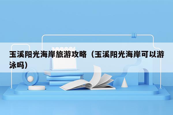 玉溪阳光海岸旅游攻略（玉溪阳光海岸可以游泳吗）