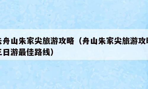 去舟山朱家尖旅游攻略（舟山朱家尖旅游攻略三日游最佳路线）
