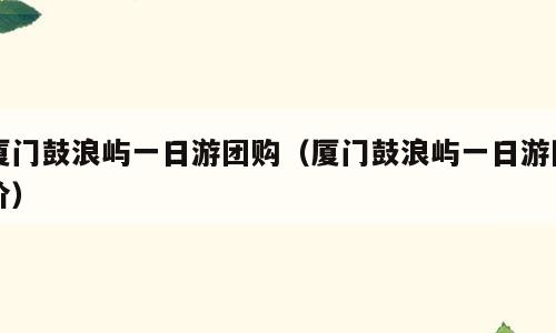 厦门鼓浪屿一日游团购（厦门鼓浪屿一日游团价）