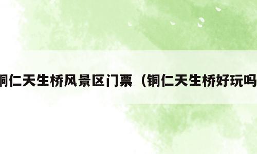铜仁天生桥风景区门票（铜仁天生桥好玩吗）