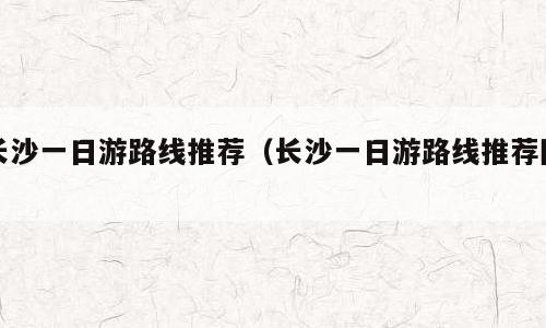 长沙一日游路线推荐（长沙一日游路线推荐图）