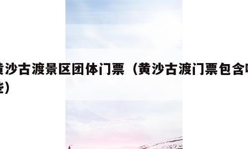 黄沙古渡景区团体门票（黄沙古渡门票包含哪些）