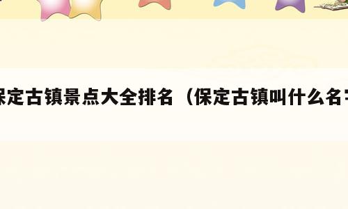 保定古镇景点大全排名（保定古镇叫什么名字）