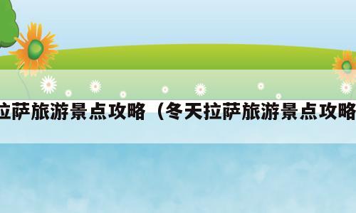 拉萨旅游景点攻略（冬天拉萨旅游景点攻略）
