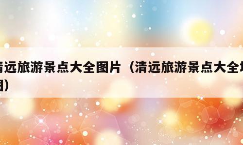 清远旅游景点大全图片（清远旅游景点大全地图）