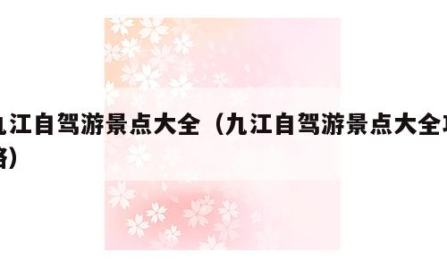 九江自驾游景点大全（九江自驾游景点大全攻略）