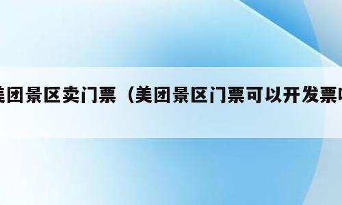 美团景区卖门票（美团景区门票可以开发票吗）
