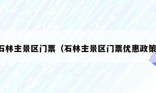 石林主景区门票（石林主景区门票优惠政策）