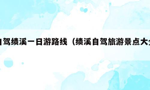 自驾绩溪一日游路线（绩溪自驾旅游景点大全）