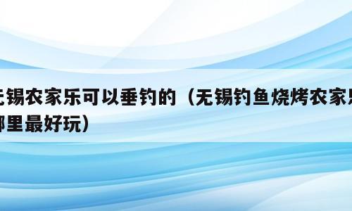 无锡农家乐可以垂钓的（无锡钓鱼烧烤农家乐哪里最好玩）