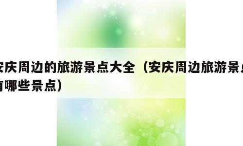 安庆周边的旅游景点大全（安庆周边旅游景点有哪些景点）