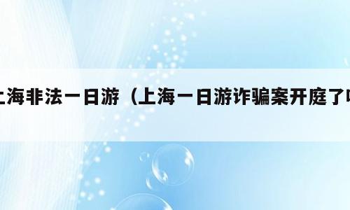 上海非法一日游（上海一日游诈骗案开庭了吗）
