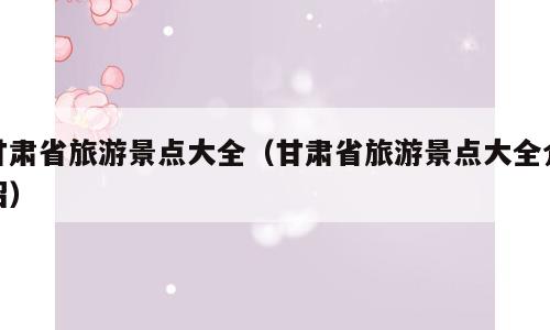 甘肃省旅游景点大全（甘肃省旅游景点大全介绍）
