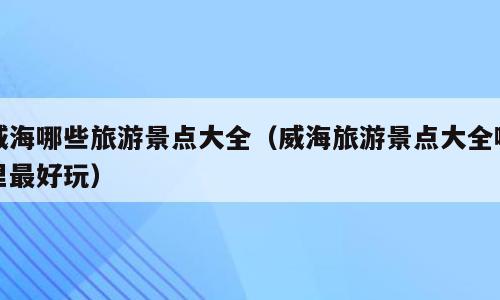 威海哪些旅游景点大全（威海旅游景点大全哪里最好玩）
