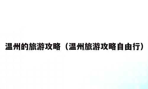 温州的旅游攻略（温州旅游攻略自由行）