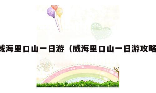 威海里口山一日游（威海里口山一日游攻略）