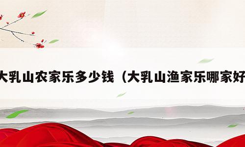 大乳山农家乐多少钱（大乳山渔家乐哪家好）