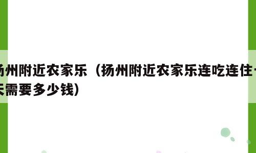 扬州附近农家乐（扬州附近农家乐连吃连住一天需要多少钱）