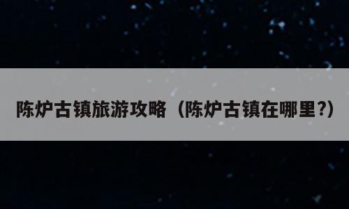 陈炉古镇旅游攻略（陈炉古镇在哪里?）