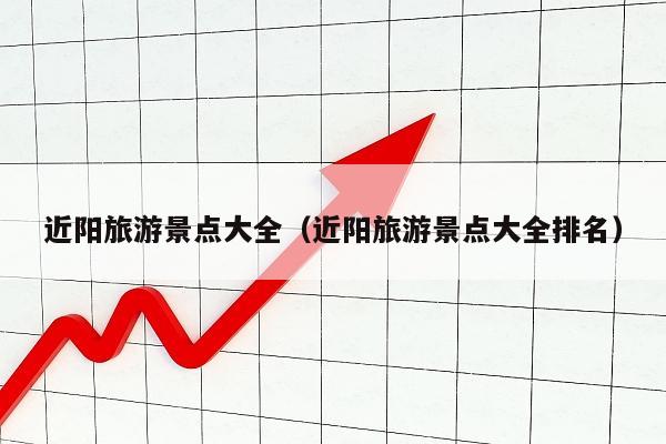 近阳旅游景点大全（近阳旅游景点大全排名）
