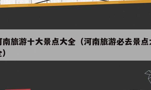 河南旅游十大景点大全（河南旅游必去景点大全）