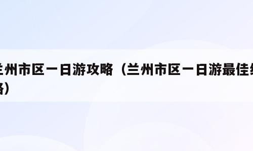 兰州市区一日游攻略（兰州市区一日游最佳线路）