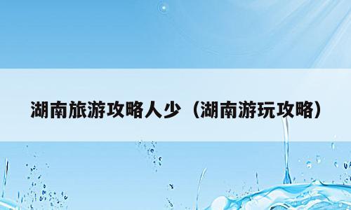 湖南旅游攻略人少（湖南游玩攻略）
