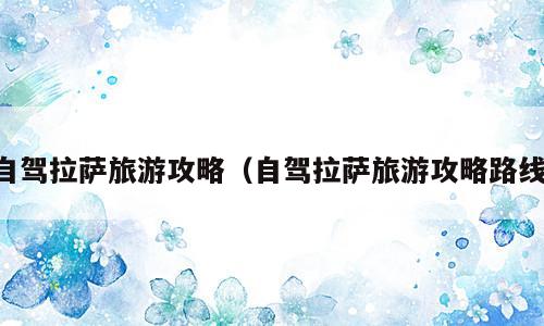 自驾拉萨旅游攻略（自驾拉萨旅游攻略路线）