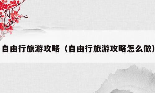 自由行旅游攻略（自由行旅游攻略怎么做）