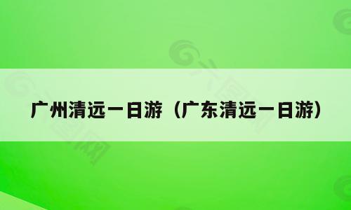广州清远一日游（广东清远一日游）