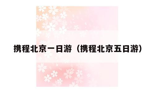 携程北京一日游（携程北京五日游）