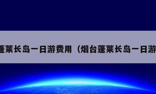 蓬莱长岛一日游费用（烟台蓬莱长岛一日游）