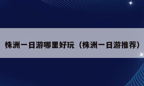 株洲一日游哪里好玩（株洲一日游推荐）