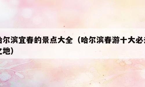 哈尔滨宜春的景点大全（哈尔滨春游十大必去之地）