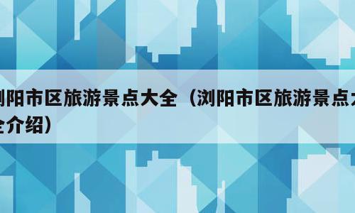 浏阳市区旅游景点大全（浏阳市区旅游景点大全介绍）
