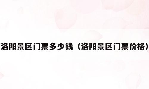 洛阳景区门票多少钱（洛阳景区门票价格）
