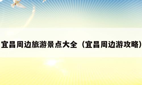 宜昌周边旅游景点大全（宜昌周边游攻略）