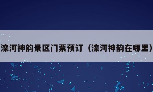 滦河神韵景区门票预订（滦河神韵在哪里）